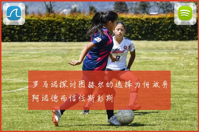 罗马诺探讨图赫尔的选择为何放弃阿诺德而信任斯彭斯