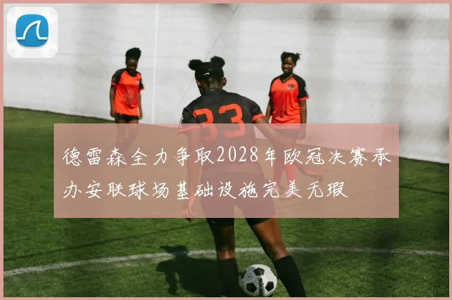 德雷森全力争取2028年欧冠决赛承办安联球场基础设施完美无瑕