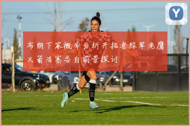 布朗下家概率分析开拓者绿军老鹰火箭活塞各自前景探讨