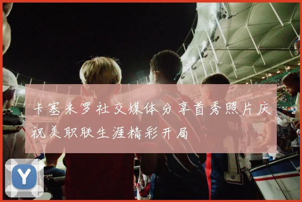 卡塞米罗社交媒体分享首秀照片庆祝美职联生涯精彩开局