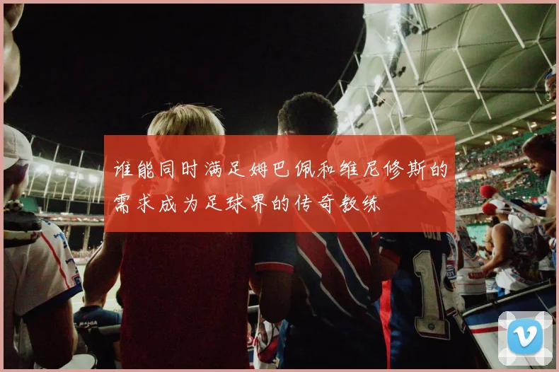 谁能同时满足姆巴佩和维尼修斯的需求成为足球界的传奇教练