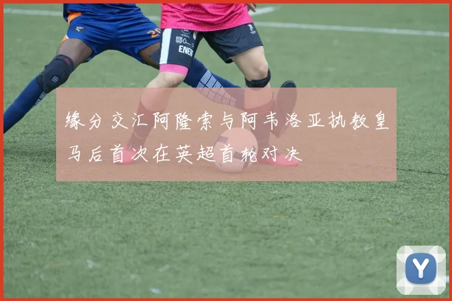 缘分交汇阿隆索与阿韦洛亚执教皇马后首次在英超首轮对决