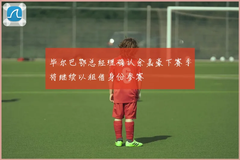 毕尔巴鄂总经理确认余嘉豪下赛季将继续以租借身份参赛