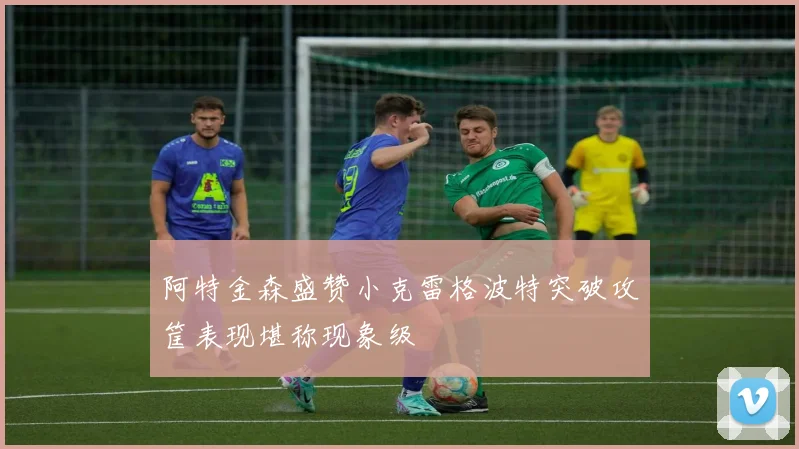 阿特金森盛赞小克雷格波特突破攻筐表现堪称现象级