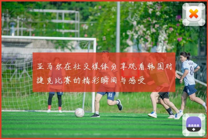 亚马尔在社交媒体分享观看韩国对捷克比赛的精彩瞬间与感受