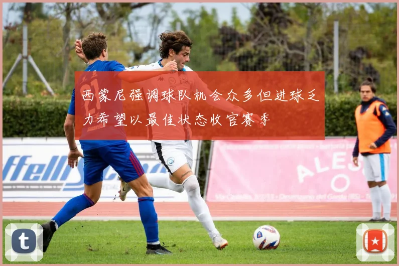 西蒙尼强调球队机会众多但进球乏力希望以最佳状态收官赛季