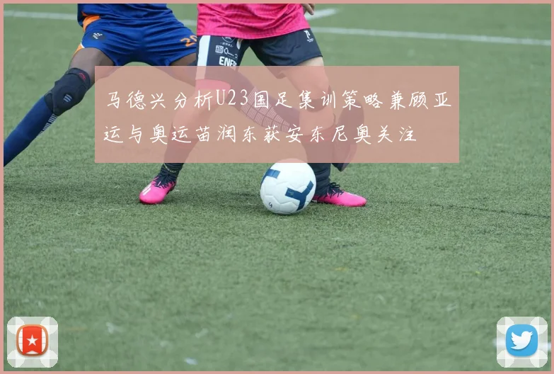 马德兴分析U23国足集训策略兼顾亚运与奥运苗润东获安东尼奥关注