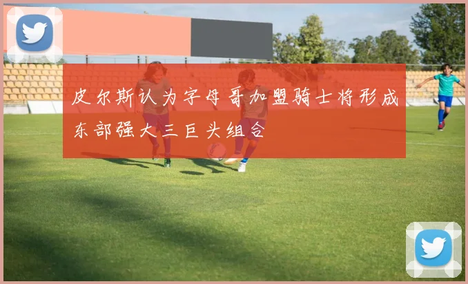 皮尔斯认为字母哥加盟骑士将形成东部强大三巨头组合