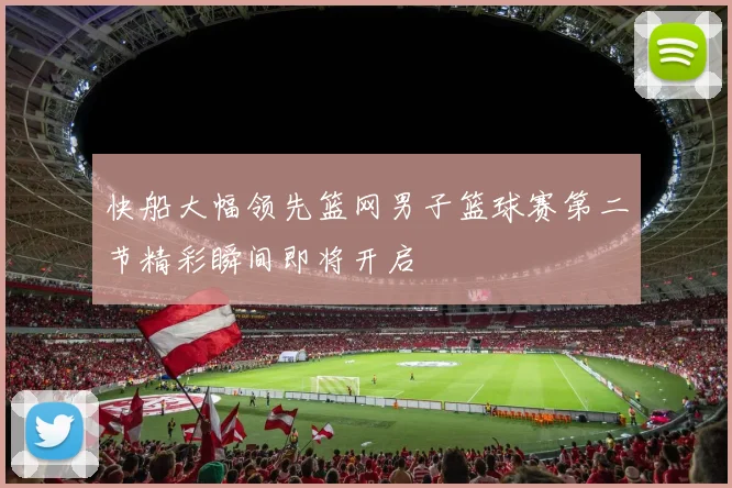 快船大幅领先篮网男子篮球赛第二节精彩瞬间即将开启