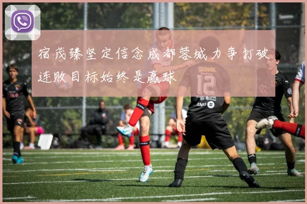 宿茂臻坚定信念成都蓉城力争打破连败目标始终是赢球