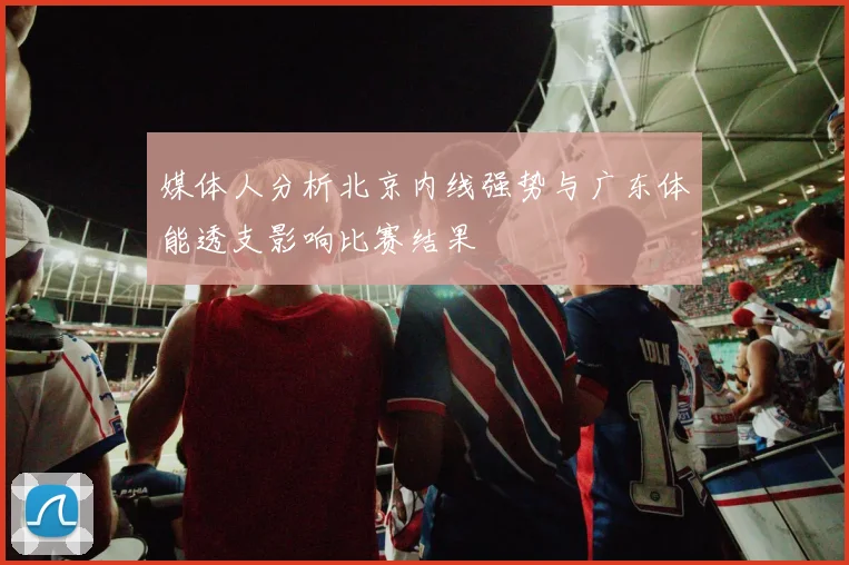 媒体人分析北京内线强势与广东体能透支影响比赛结果