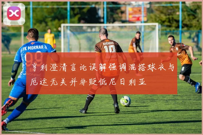 亨利澄清言论误解强调混搭球衣与厄运无关并非贬低尼日利亚