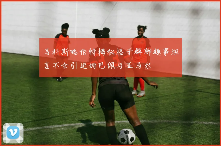马科斯略伦特揭秘格子群聊趣事坦言不会引进姆巴佩与亚马尔