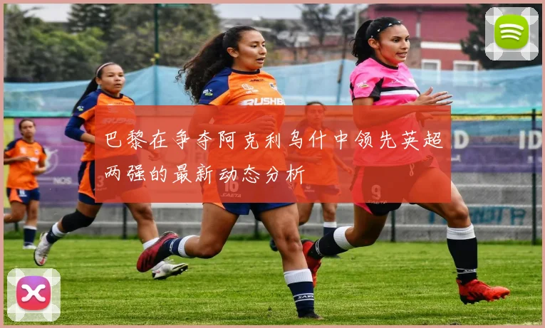 巴黎在争夺阿克利乌什中领先英超两强的最新动态分析