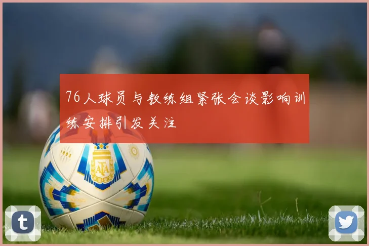 76人球员与教练组紧张会谈影响训练安排引发关注